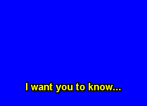 I want you to know...