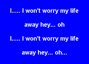 l ..... I won't worry my life

away hey... oh

I ..... I won't worry my life

away hey... oh...