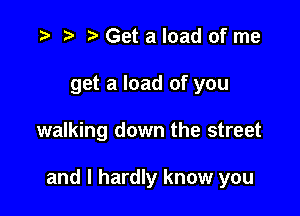 '9 r t' Get a load of me
get a load of you

walking down the street

and I hardly know you