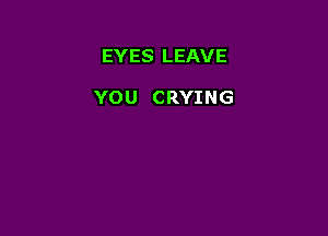 EYES LEAVE

YOU CRYING