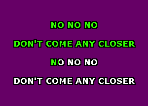 NO NO NO
DON'T COME ANY CLOSER

NO NO NO

DON'T COME ANY CLOSER