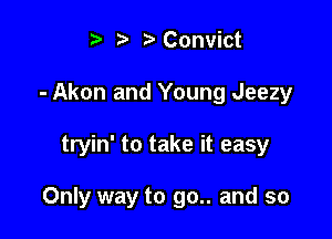 t ?a r' Convict
- Akon and Young Jeezy

tryin' to take it easy

Only way to go.. and so