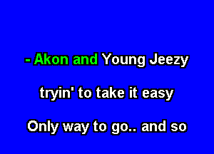 - Akon and Young Jeezy

tryin' to take it easy

Only way to go.. and so