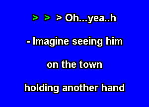 r t' t'Oh...yea..h

- Imagine seeing him

on the town

holding another hand