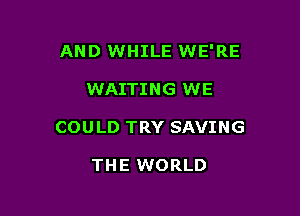 AND WHILE WE'RE

WAITING WE

COULD TRY SAVING

THE WORLD
