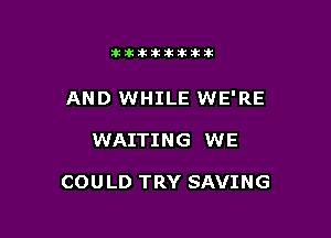 11123321212105?ka

AND WHILE WE'RE

WAITING WE

COULD TRY SAVING