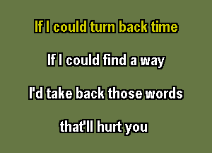 lfl could turn back time
Ifl could find a way

I'd take back those words

thafll hurt you