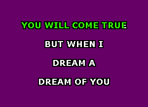 YOU WILL COME TRUE
BUT WHEN I

DREAM A

DREAM OF YOU