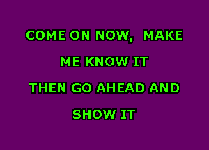 COME ON NOW, MAKE

ME KNOW IT
THEN GO AHEAD AND
SHOW IT
