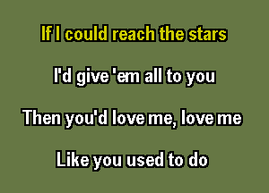 lfl could reach the stars

I'd give 'em all to you

Then you'd love me, love me

Like you used to do