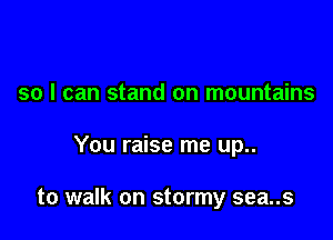 so I can stand on mountains

You raise me up..

to walk on stormy sea..s