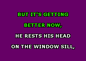 BUT IT'S GETTING
BETTER NOW,
HE RESTS HIS HEAD

ON THE WINDOW SILL,