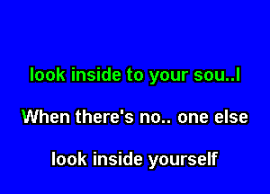 look inside to your sou..l

When there's no.. one else

look inside yourself