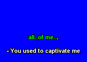 all..of me...

- You used to captivate me