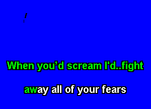 When yowd scream l'd..fight

away all of your fears