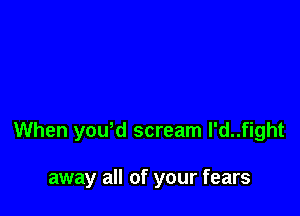 When yowd scream l'd..fight

away all of your fears
