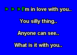 i) t- r Pm in love with you..
You silly thing..

Anyone can see..

What is it with you..