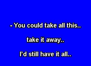 - You could take all this...

take it away..

Pd still have it all..