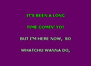 IT'S BEEN A LONG

TIME COMIN' YO!

BUT I'M HERE NOW, 80

WHATCHU WANNA DO,
