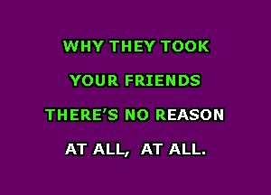 WHY THEY TOOK
YOUR FRIENDS

THERE'S N0 REASON

AT ALL, AT ALL.