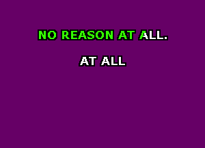 NO REASON AT ALL.

AT ALL