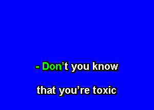 - Dth you know

that yowre toxic