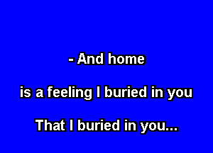 - And home

is a feeling I buried in you

That I buried in you...