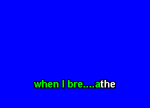 when l bre....athe