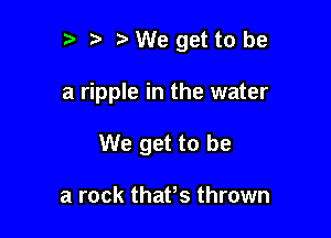 t' t VWegettobe

a ripple in the water

We get to be

a rock thafs thrown