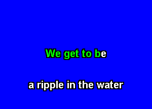 We get to be

a ripple in the water