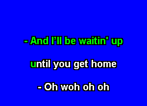 - And P be waitin' up

until you get home

- 0h woh oh oh