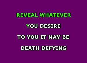 REVEAL WHATEVER

YOU DESIRE

TO YOU IT MAY BE

DEATH DEFYING
