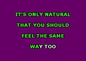 IT'S ONLY NATURAL

THAT YOU SHOULD
FEEL THE SAME

WAY TOO