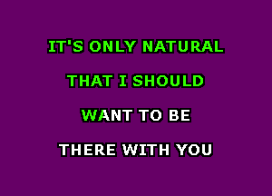 IT'S ONLY NATURAL

THAT I SHOULD
WANT TO BE

THERE WITH YOU