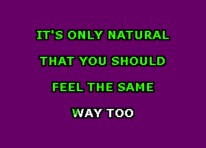 IT'S ONLY NATURAL

THAT YOU SHOULD
FEEL THE SAME

WAY TOO