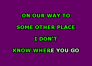 ON OUR WAY TO

SOME 0TH ER PLACE

I DON'T

KNOW WHERE YOU GO