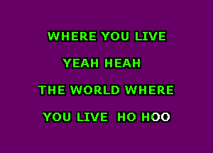 WHERE YOU LIVE

YEAH HEAH

THE WORLD WHERE

YOU LIVE HO HOO