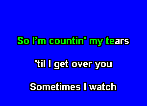 So Pm countin' my tears

'til I get over you

Sometimes I watch