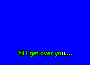 'til I get over you....