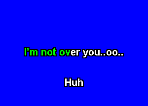 Pm not over you..oo..

Huh