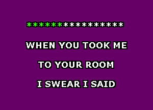 tiiitikiktiktiikikikikititx

WHEN YOU TOOK ME

TO YOUR ROOM

I SWEAR I SAID