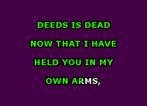 DEEDS IS DEAD
NOW THAT I HAVE

HELD YOU IN MY

OWN ARMS,