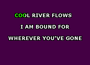 COOL RIVER FLOWS

I AM BOUND FOR

WHEREVER YOU'VE GONE