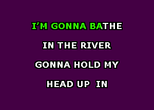 I'M GONNA BATHE

IN THE RIVER
GONNA HOLD MY

HEAD UP IN