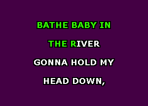 BATHE BABY IN
THE RIVER

GONNA HOLD MY

HEAD DOWN,
