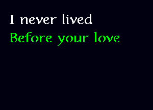 I never lived
Before your love