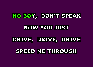 NO BOY, DON'T SPEAK
NOW YOU JUST
DRIVE, DRIVE, DRIVE

SPEED ME THROUGH