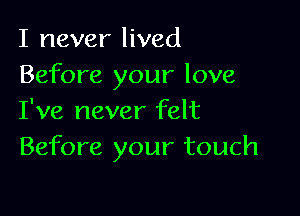 I never lived
Before your love

I've never felt
Before your touch