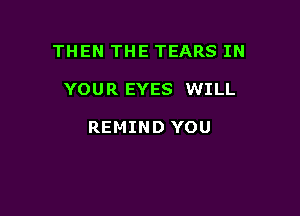 THEN THE TEARS IN

YOUR EYES WILL

REMIND YOU