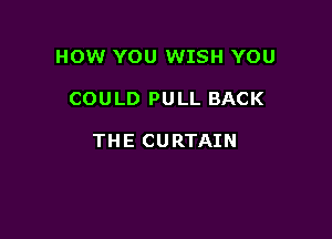 HOW YOU WISH YOU

COULD PULL BACK

THE CURTAIN